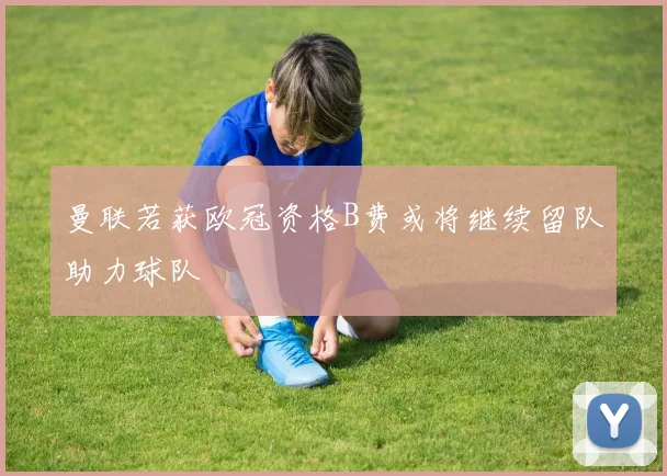 曼联若获欧冠资格B费或将继续留队助力球队