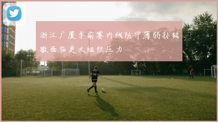 浙江广厦季前赛内线防守薄弱孙铭徽面临更大组织压力