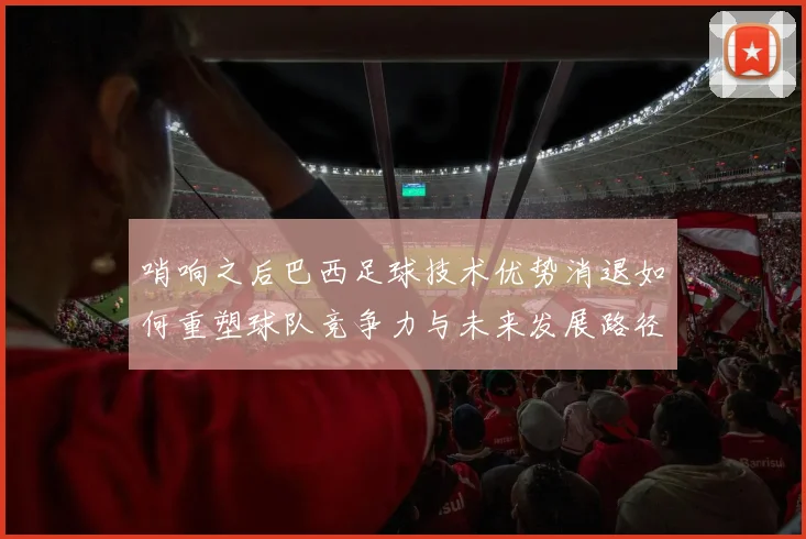 哨响之后巴西足球技术优势消退如何重塑球队竞争力与未来发展路径