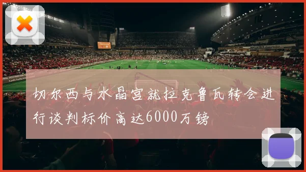 切尔西与水晶宫就拉克鲁瓦转会进行谈判标价高达6000万镑
