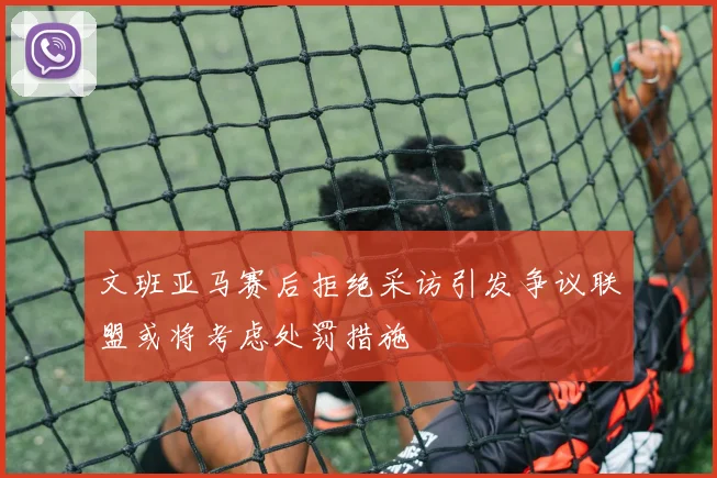 文班亚马赛后拒绝采访引发争议联盟或将考虑处罚措施
