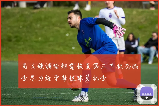 乌戈强调哈维需恢复第三节状态我会尽力给予每位球员机会