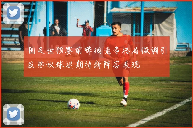 国足世预赛前锋线竞争格局微调引发热议球迷期待新阵容表现