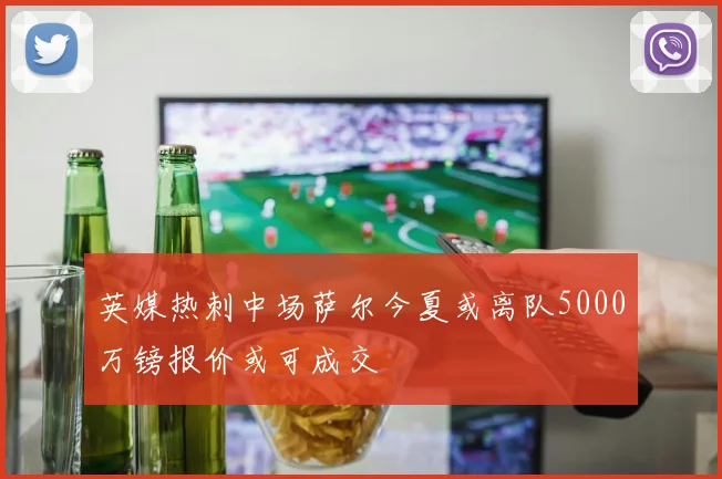 英媒热刺中场萨尔今夏或离队5000万镑报价或可成交