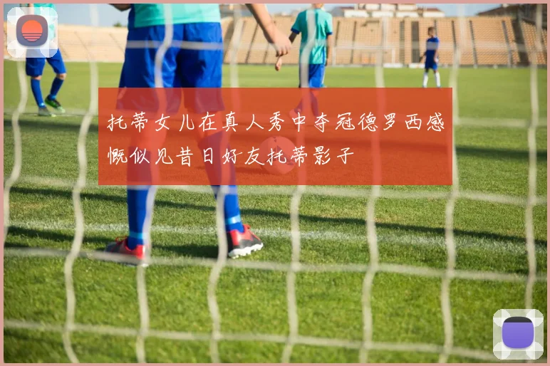 托蒂女儿在真人秀中夺冠德罗西感慨似见昔日好友托蒂影子