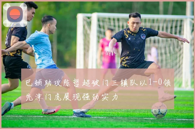 巴顿助攻陈哲超破门三镇队以1-0领先津门虎展现强劲实力