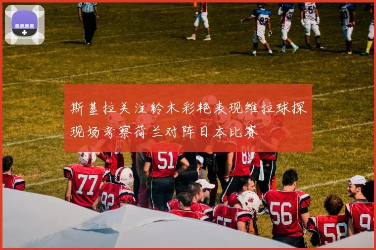 斯基拉关注铃木彩艳表现维拉球探现场考察荷兰对阵日本比赛