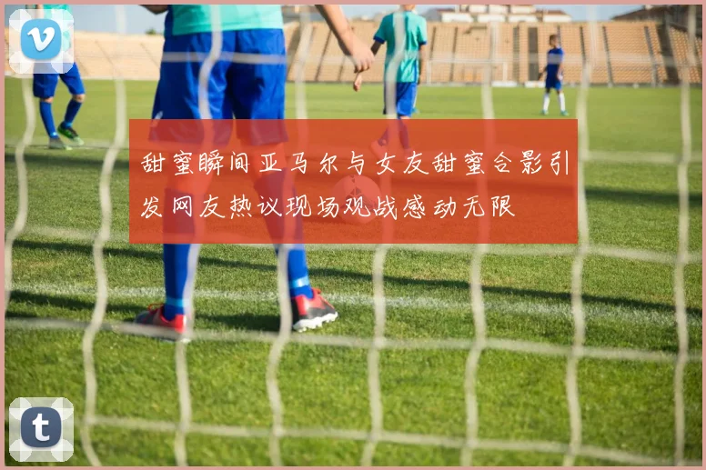 甜蜜瞬间亚马尔与女友甜蜜合影引发网友热议现场观战感动无限