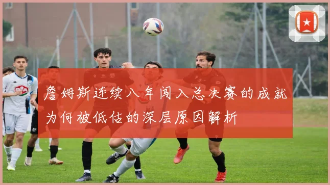 詹姆斯连续八年闯入总决赛的成就为何被低估的深层原因解析