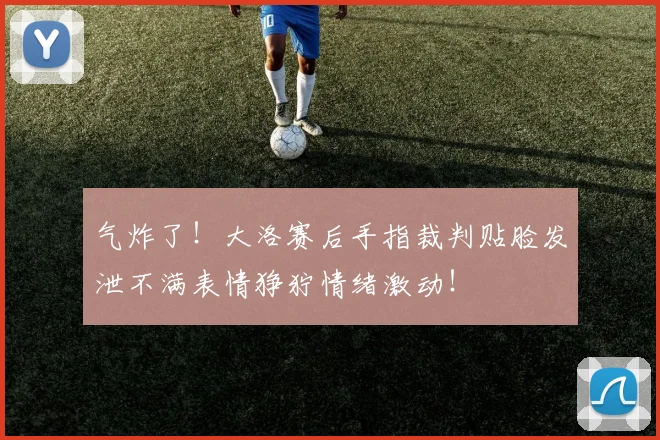 气炸了！大洛赛后手指裁判贴脸发泄不满表情狰狞情绪激动！