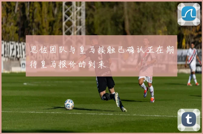 恩佐团队与皇马接触已确认正在期待皇马报价的到来