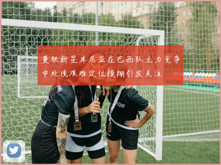 曼联新星库尼亚在巴西队主力竞争中处境艰难定位模糊引发关注