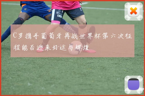 C罗携手葡萄牙再战世界杯第六次征程能否迎来好运与辉煌