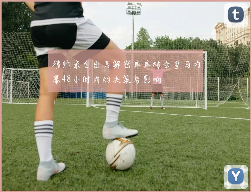 穆帅亲自出马解密库库转会皇马内幕48小时内的决策与影响