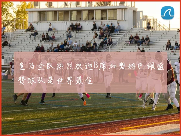 皇马全队热烈欢迎B席加盟姆巴佩盛赞球队是世界最佳