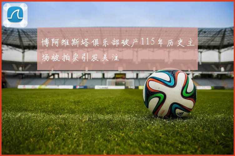 博阿维斯塔俱乐部破产115年历史主场被拍卖引发关注
