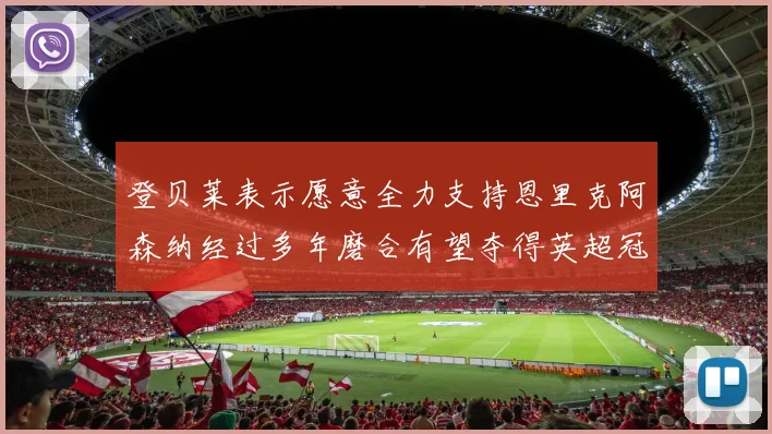 登贝莱表示愿意全力支持恩里克阿森纳经过多年磨合有望夺得英超冠军