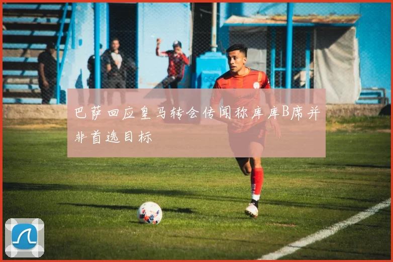 巴萨回应皇马转会传闻称库库B席并非首选目标