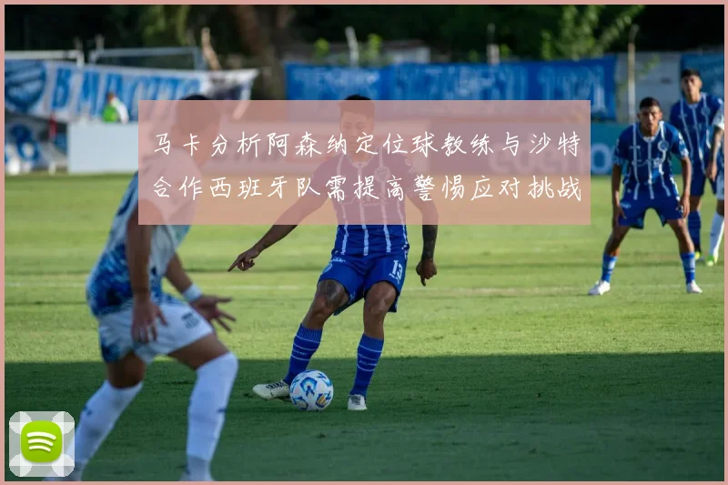 马卡分析阿森纳定位球教练与沙特合作西班牙队需提高警惕应对挑战