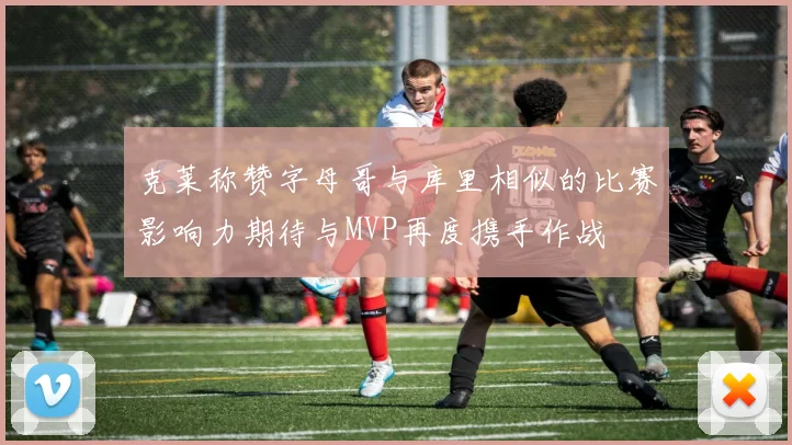 克莱称赞字母哥与库里相似的比赛影响力期待与MVP再度携手作战