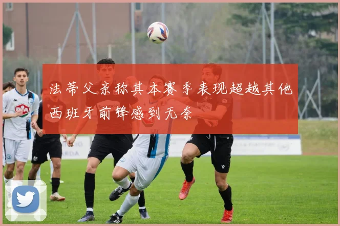 法蒂父亲称其本赛季表现超越其他西班牙前锋感到无奈