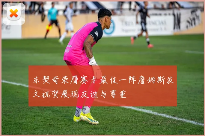 东契奇荣膺赛季最佳一阵詹姆斯发文祝贺展现友谊与尊重