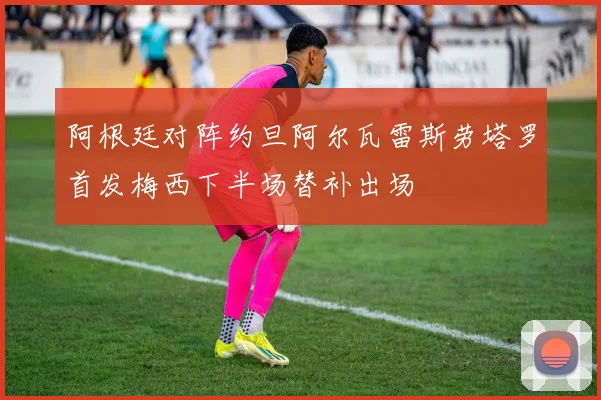 阿根廷对阵约旦阿尔瓦雷斯劳塔罗首发梅西下半场替补出场