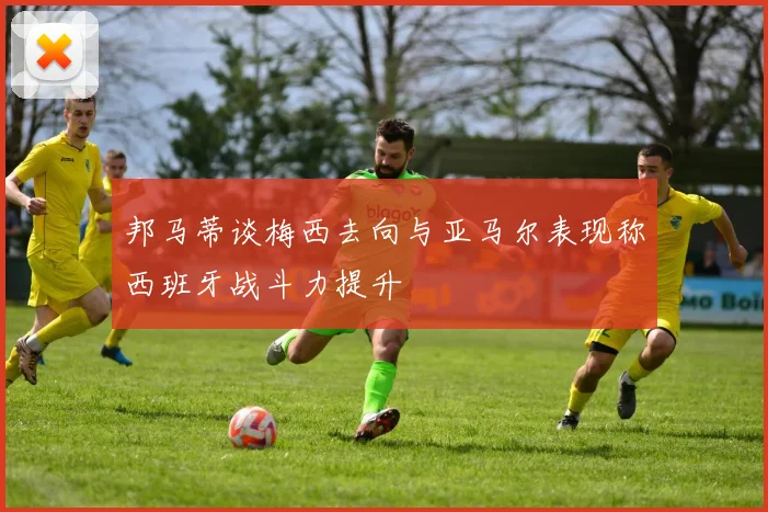 邦马蒂谈梅西去向与亚马尔表现称西班牙战斗力提升