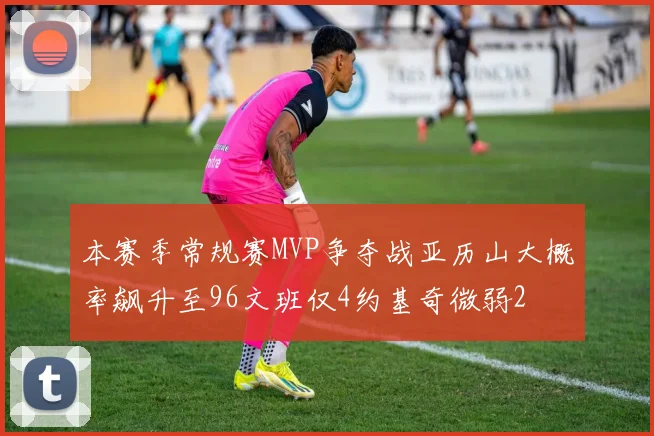 本赛季常规赛MVP争夺战亚历山大概率飙升至96文班仅4约基奇微弱2
