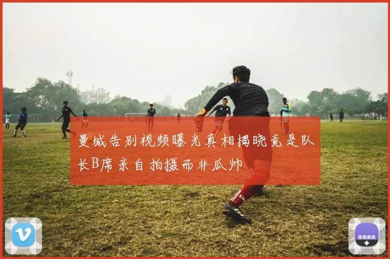 曼城告别视频曝光真相揭晓竟是队长B席亲自拍摄而非瓜帅